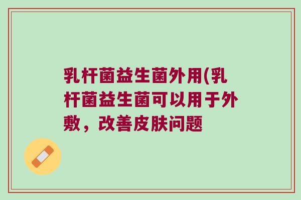 乳杆菌益生菌外用(乳杆菌益生菌可以用于外敷,改善问题 乳杆菌益生菌外用(乳杆菌益生菌可以用于外敷,改善问题