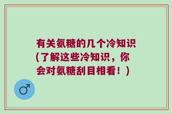 有关氨糖的几个冷知识(了解这些冷知识,你会对氨糖刮目相看!) 有关氨糖的几个冷知识(了解这些冷知识,你会对氨糖刮目相看!)