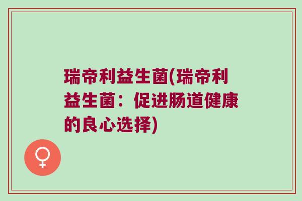 瑞帝利益生菌(瑞帝利益生菌:促进肠道健康的良心选择) 瑞帝利益生菌(瑞帝利益生菌:促进肠道健康的良心选择)