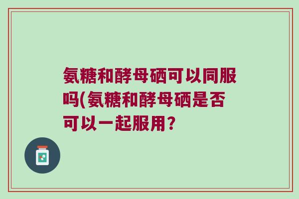 氨糖和酵母硒可以同服吗(氨糖和酵母硒是否可以一起服用？