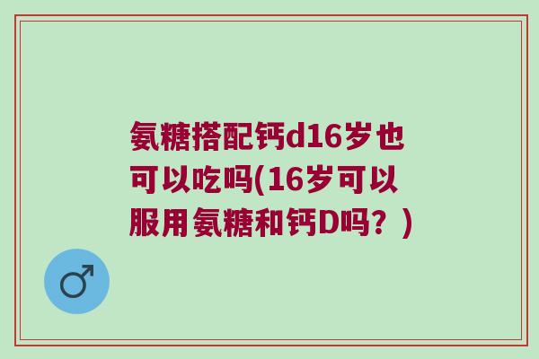 氨糖搭配钙d16岁也可以吃吗(16岁可以服用氨糖和钙D吗？)