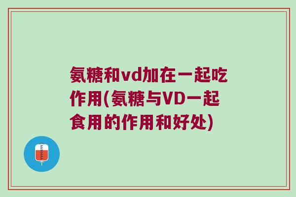 氨糖和vd加在一起吃作用(氨糖与VD一起食用的作用和好处)