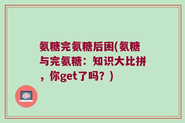 氨糖完氨糖后困(氨糖与完氨糖：知识大比拼，你get了吗？)
