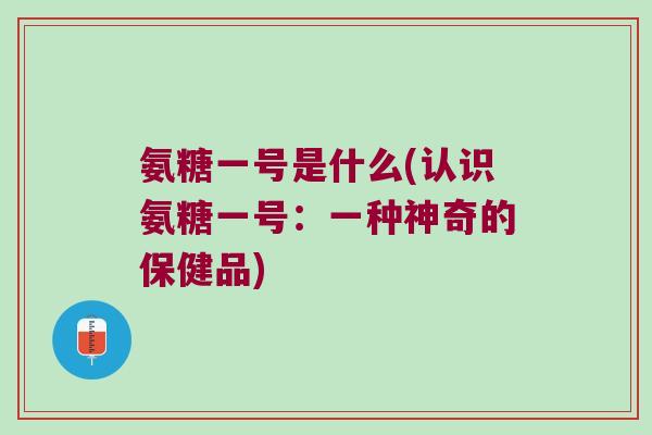 氨糖一号是什么(认识氨糖一号:一种神奇的保健品) 氨糖一号是什么(认识氨糖一号:一种神奇的保健品)