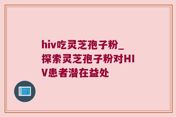 hiv吃灵芝孢子粉_探索灵芝孢子粉对HIV患者潜在益处