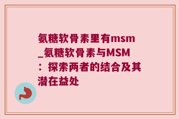 氨糖软骨素里有msm_氨糖软骨素与MSM：探索两者的结合及其潜在益处
